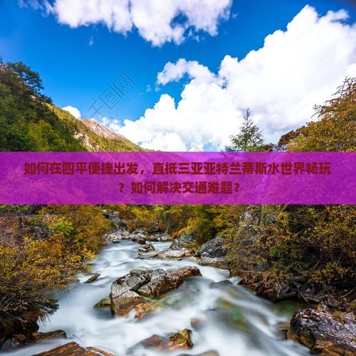 如何在四平便捷出发，直抵三亚亚特兰蒂斯水世界畅玩？如何解决交通难题？