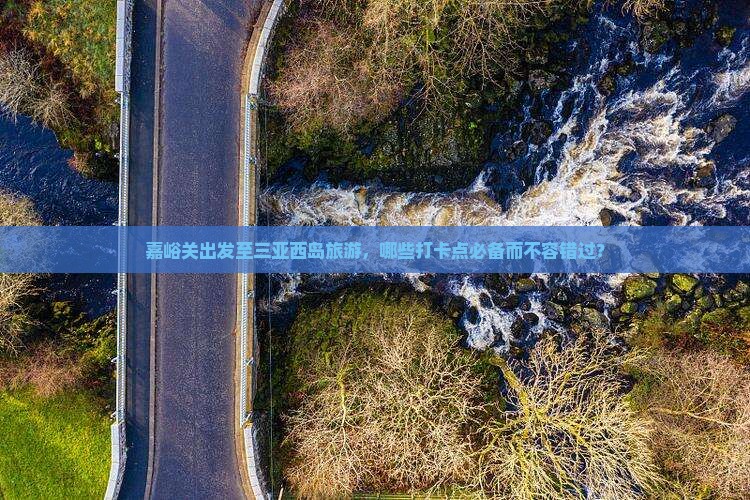 嘉峪关出发至三亚西岛旅游，哪些打卡点必备而不容错过？