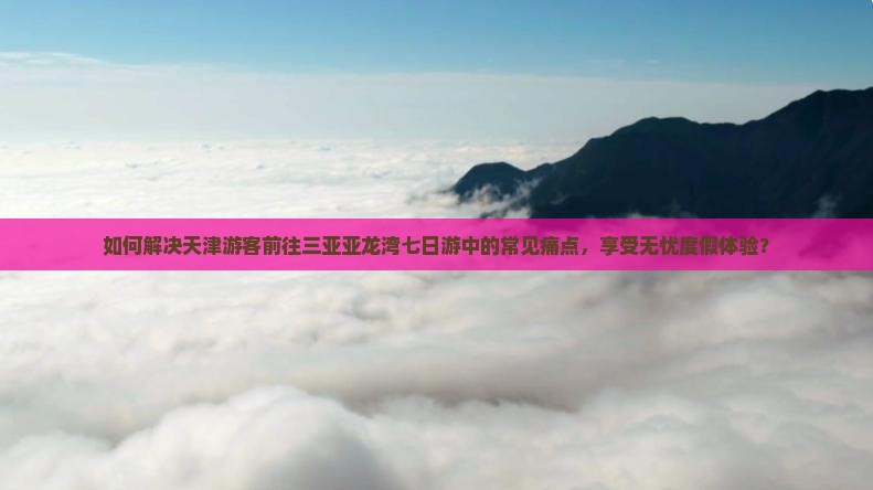 如何解决天津游客前往三亚亚龙湾七日游中的常见痛点，享受无忧度假体验？