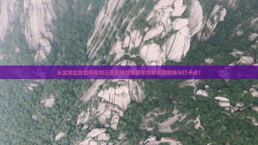 从宜宾出发如何规划三亚亚特兰蒂斯水世界旅游路线与打卡点？