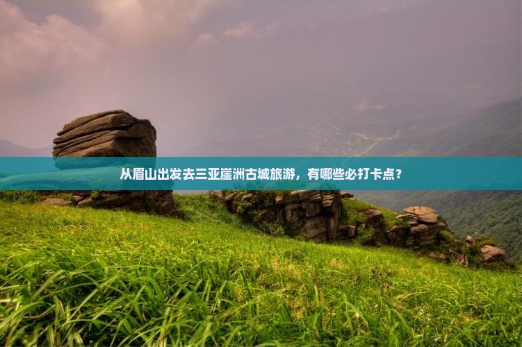 从眉山出发去三亚崖洲古城旅游，有哪些必打卡点？