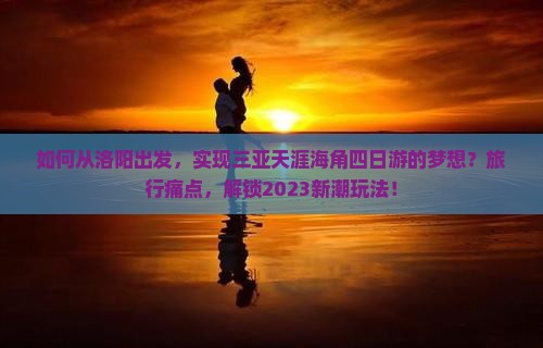 如何从洛阳出发，实现三亚天涯海角四日游的梦想？旅行痛点，解锁2023新潮玩法！