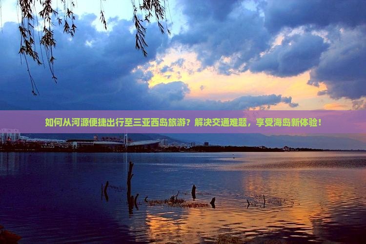 如何从河源便捷出行至三亚西岛旅游？解决交通难题，享受海岛新体验！