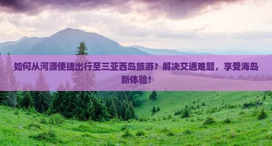 如何从河源便捷出行至三亚西岛旅游？解决交通难题，享受海岛新体验！
