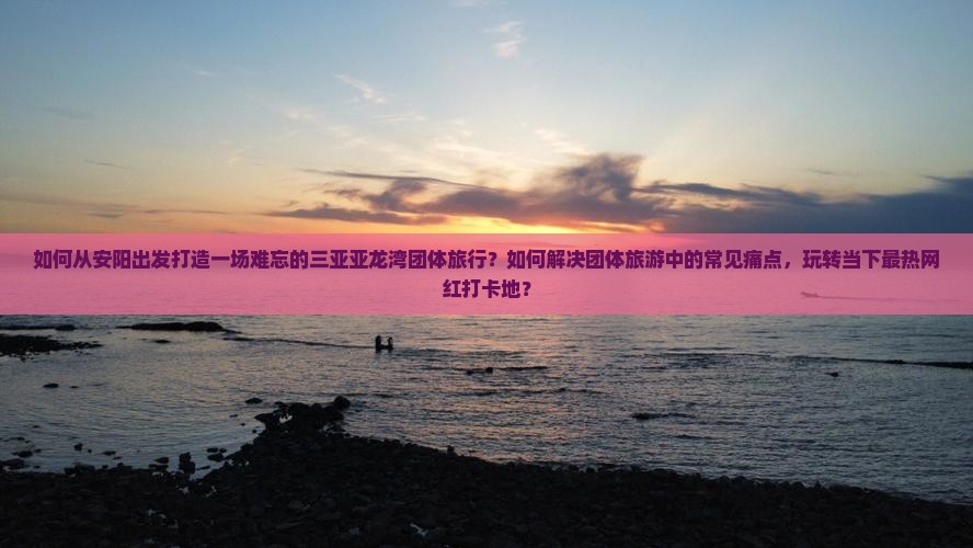 如何从安阳出发打造一场难忘的三亚亚龙湾团体旅行？如何解决团体旅游中的常见痛点，玩转当下最热网红打卡地？