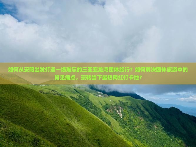 如何从安阳出发打造一场难忘的三亚亚龙湾团体旅行？如何解决团体旅游中的常见痛点，玩转当下最热网红打卡地？