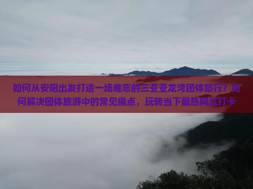 如何从安阳出发打造一场难忘的三亚亚龙湾团体旅行？如何解决团体旅游中的常见痛点，玩转当下最热网红打卡地？