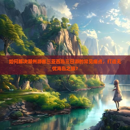 如何解决潮州游客三亚西岛三日游的常见痛点，打造无忧海岛之旅？