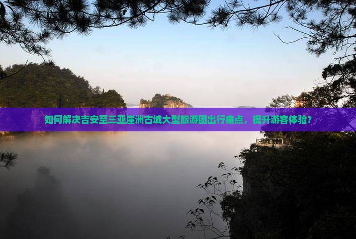 如何解决吉安至三亚崖洲古城大型旅游团出行痛点，提升游客体验？