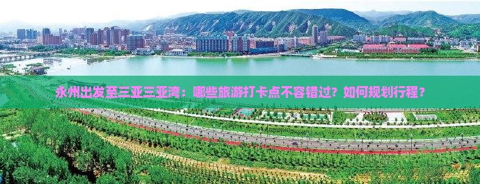 永州出发至三亚三亚湾：哪些旅游打卡点不容错过？如何规划行程？