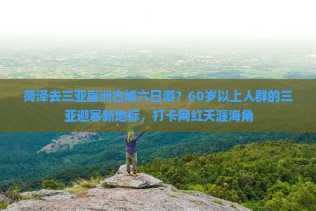 菏泽去三亚崖洲古城六日游？60岁以上人群的三亚避寒新地标，打卡网红天涯海角