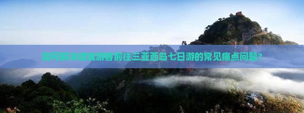 如何解决诸城游客前往三亚西岛七日游的常见痛点问题？
