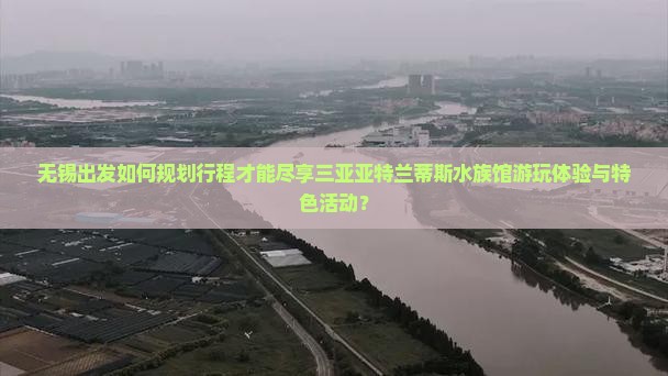 无锡出发如何规划行程才能尽享三亚亚特兰蒂斯水族馆游玩体验与特色活动？