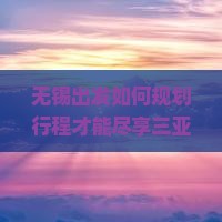 无锡出发如何规划行程才能尽享三亚亚特兰蒂斯水族馆游玩体验与特色活动？