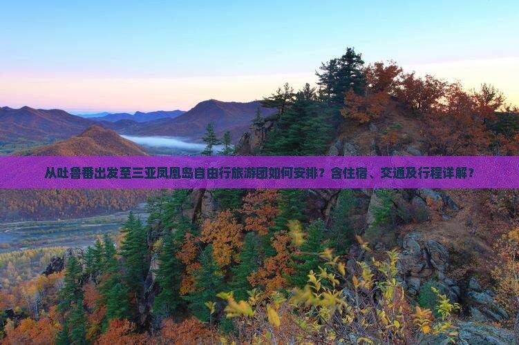 从吐鲁番出发至三亚凤凰岛自由行旅游团如何安排？含住宿、交通及行程详解？