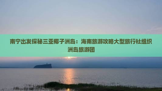 南宁出发探秘三亚椰子洲岛：海南旅游攻略大型旅行社组织洲岛旅游团