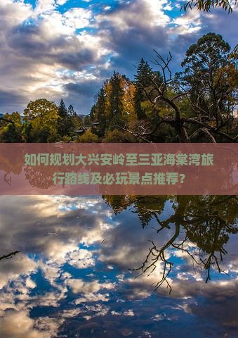 如何规划大兴安岭至三亚海棠湾旅行路线及必玩景点推荐？