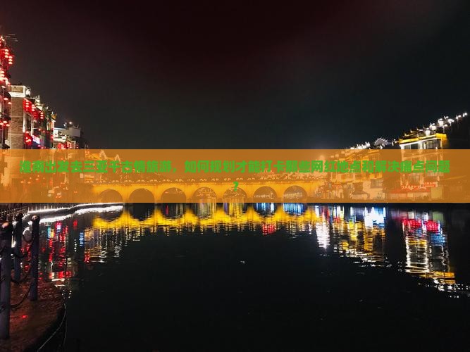 淮南出发去三亚千古情旅游，如何规划才能打卡那些网红地点和解决痛点问题？