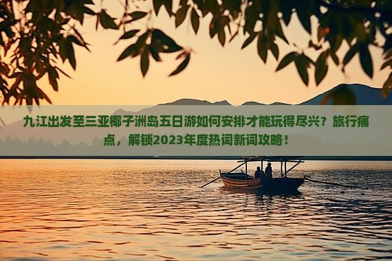 九江出发至三亚椰子洲岛五日游如何安排才能玩得尽兴？旅行痛点，解锁2023年度热词新词攻略！