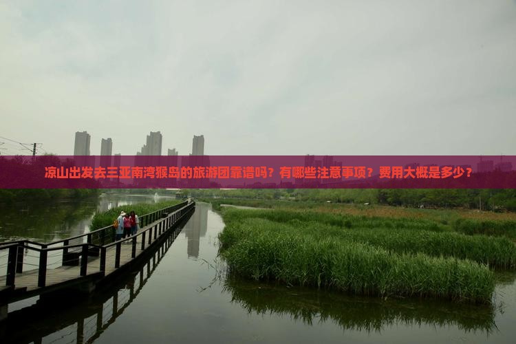 凉山出发去三亚南湾猴岛的旅游团靠谱吗？有哪些注意事项？费用大概是多少？