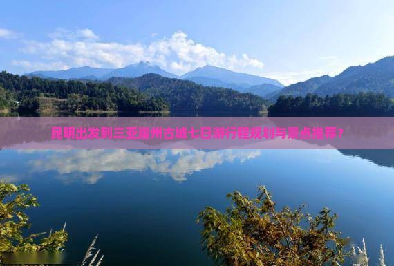 昆明出发到三亚崖州古城七日游行程规划与景点推荐？