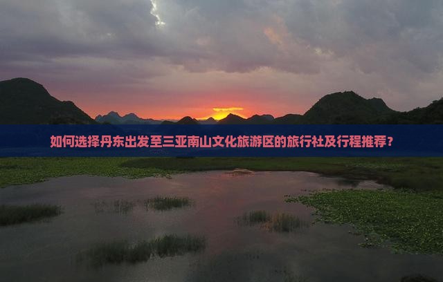 如何选择丹东出发至三亚南山文化旅游区的旅行社及行程推荐？