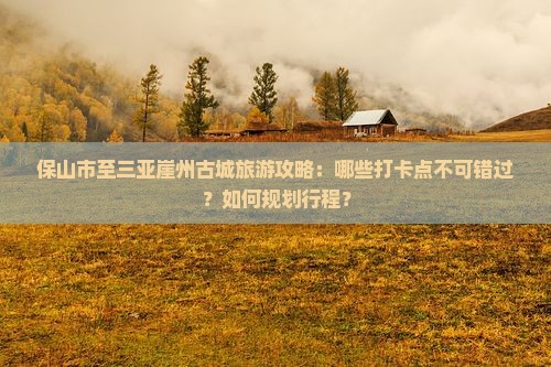 保山市至三亚崖州古城旅游攻略：哪些打卡点不可错过？如何规划行程？