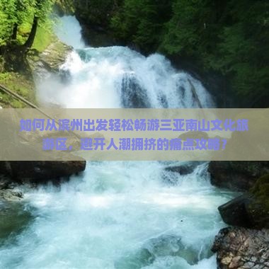 如何从滨州出发轻松畅游三亚南山文化旅游区，避开人潮拥挤的痛点攻略？