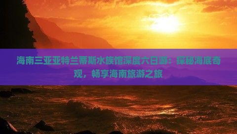 海南三亚亚特兰蒂斯水族馆深度六日游：探秘海底奇观，畅享海南旅游之旅