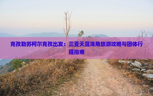 克孜勒苏柯尔克孜出发：三亚天涯海角旅游攻略与团体行程指南