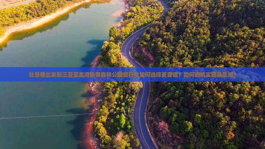 吐鲁番出发到三亚亚龙湾热带森林公园旅行社如何选择更靠谱？如何避坑实现品质游？