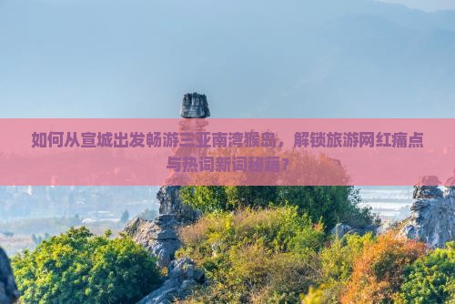 如何从宣城出发畅游三亚南湾猴岛，解锁旅游网红痛点与热词新词秘籍？