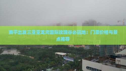 南平出发三亚亚龙湾国际玫瑰谷必玩地：门票价格与景点推荐
