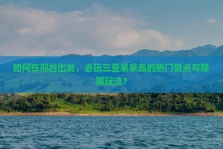 如何在邢台出发，必玩三亚呆呆岛的热门景点与隐藏玩法？