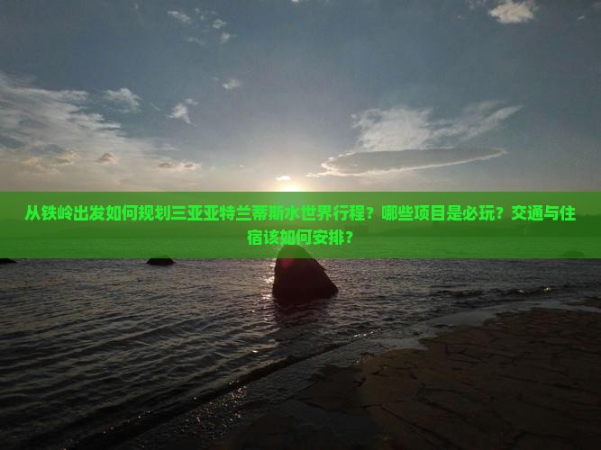 从铁岭出发如何规划三亚亚特兰蒂斯水世界行程？哪些项目是必玩？交通与住宿该如何安排？