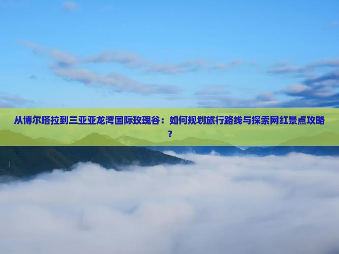 从博尔塔拉到三亚亚龙湾国际玫瑰谷：如何规划旅行路线与探索网红景点攻略？