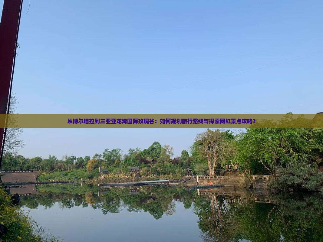 从博尔塔拉到三亚亚龙湾国际玫瑰谷：如何规划旅行路线与探索网红景点攻略？