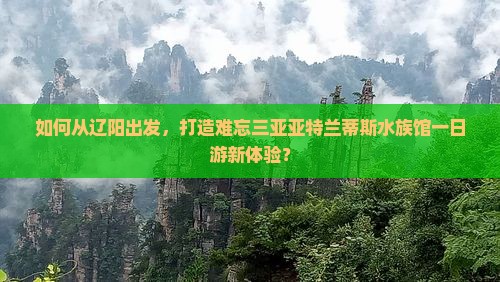 如何从辽阳出发，打造难忘三亚亚特兰蒂斯水族馆一日游新体验？