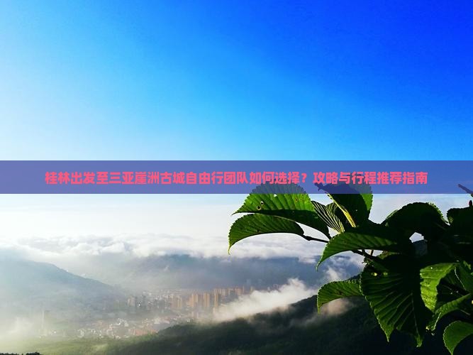 桂林出发至三亚崖洲古城自由行团队如何选择？攻略与行程推荐指南