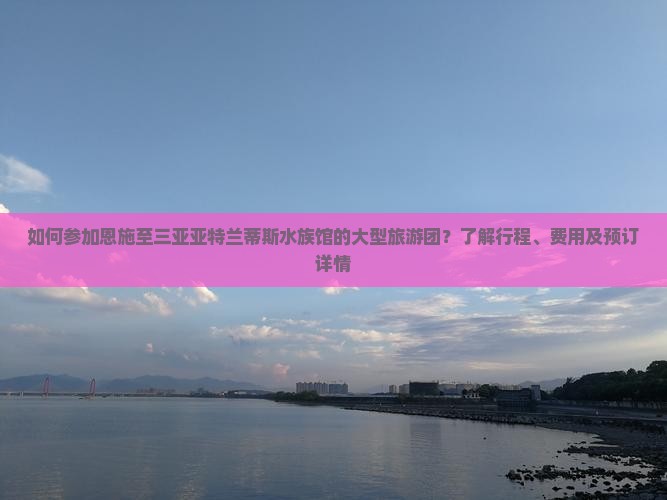 如何参加恩施至三亚亚特兰蒂斯水族馆的大型旅游团？了解行程、费用及预订详情