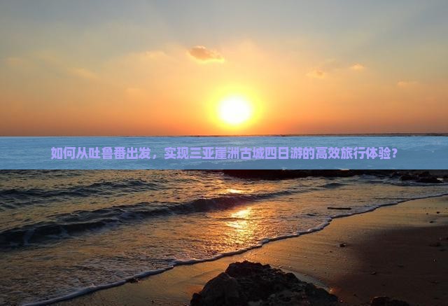 如何从吐鲁番出发，实现三亚崖洲古城四日游的高效旅行体验？