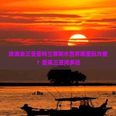 珠海去三亚亚特兰蒂斯水世界哪里玩方便？距离三亚湾多远