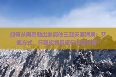 如何从阿泰勒出发前往三亚天涯海角：交通方式、行程规划及旅行必备攻略？