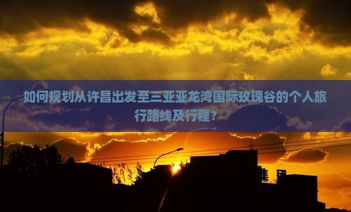 如何规划从许昌出发至三亚亚龙湾国际玫瑰谷的个人旅行路线及行程？