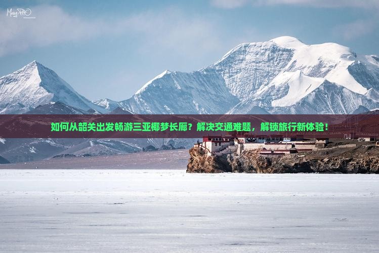 如何从韶关出发畅游三亚椰梦长廊？解决交通难题，解锁旅行新体验！