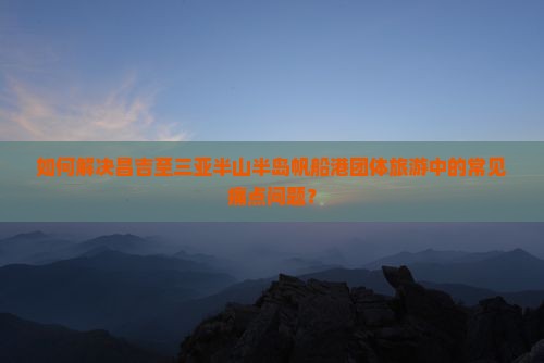 如何解决昌吉至三亚半山半岛帆船港团体旅游中的常见痛点问题？