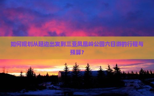 如何规划从延边出发到三亚凤凰岭公园六日游的行程与预算？
