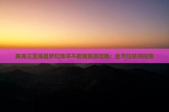 珠海三亚海昌梦幻海洋不夜城旅游攻略：全方位畅游指南