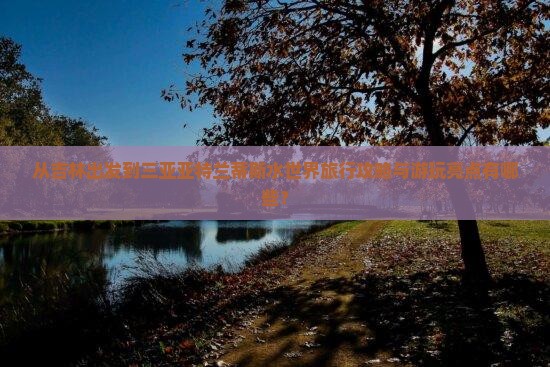 从吉林出发到三亚亚特兰蒂斯水世界旅行攻略与游玩亮点有哪些？