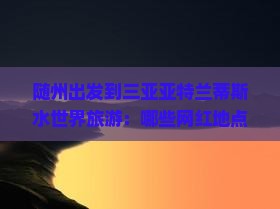 随州出发到三亚亚特兰蒂斯水世界旅游：哪些网红地点值得一游？如何规划行程？